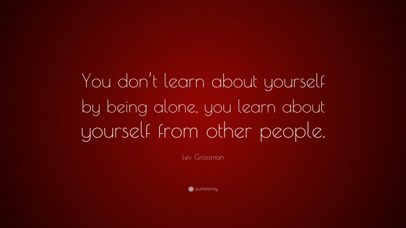 Lev Grossman Quote: “You don’t learn about yourself by being alone, you learn about yourself from other people.”