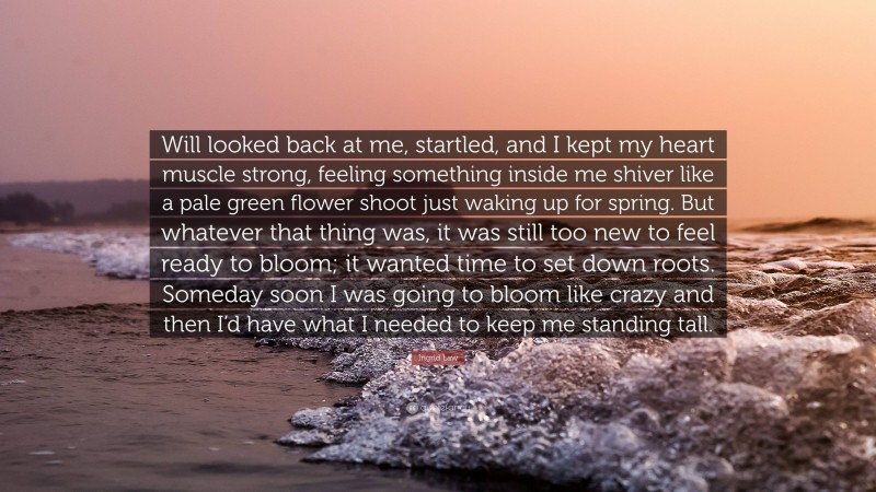 Ingrid Law Quote: “Will looked back at me, startled, and I kept my heart muscle strong, feeling something inside me shiver like a pale green flower shoot just waking up for spring. But whatever that thing was, it was still too new to feel ready to bloom; it wanted time to set down roots. Someday soon I was going to bloom like crazy and then I’d have what I needed to keep me standing tall.”