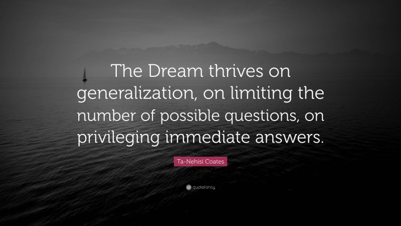 Ta-Nehisi Coates Quote: “The Dream thrives on generalization, on limiting the number of possible questions, on privileging immediate answers.”