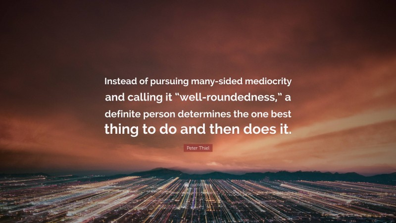 Peter Thiel Quote: “Instead of pursuing many-sided mediocrity and calling it “well-roundedness,” a definite person determines the one best thing to do and then does it.”