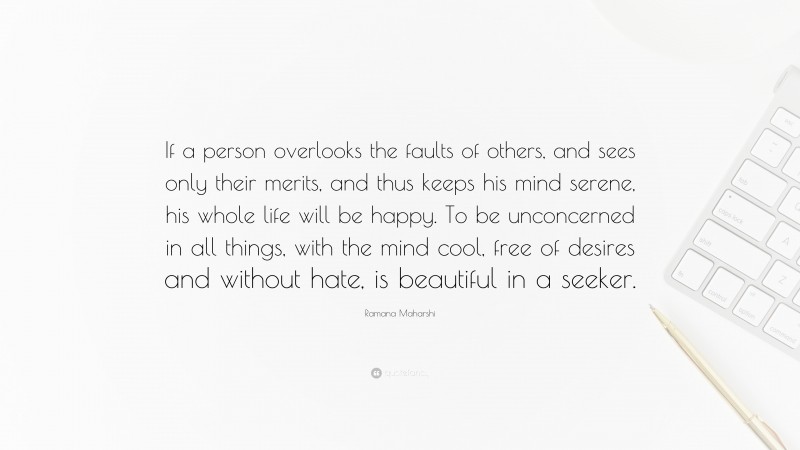 Ramana Maharshi Quote: “If a person overlooks the faults of others, and sees only their merits, and thus keeps his mind serene, his whole life will be happy. To be unconcerned in all things, with the mind cool, free of desires and without hate, is beautiful in a seeker.”