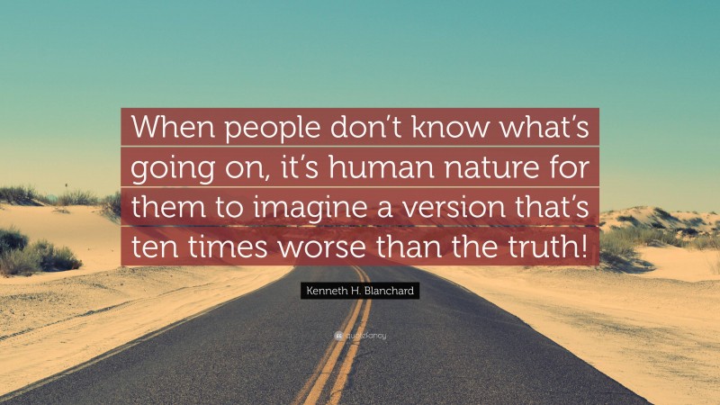 Kenneth H. Blanchard Quote: “When people don’t know what’s going on, it’s human nature for them to imagine a version that’s ten times worse than the truth!”
