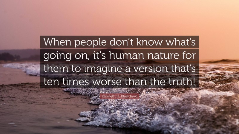 Kenneth H. Blanchard Quote: “When people don’t know what’s going on, it’s human nature for them to imagine a version that’s ten times worse than the truth!”