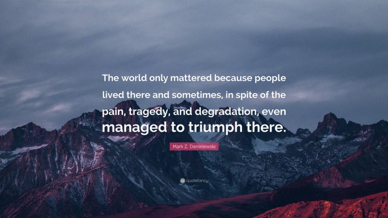 Mark Z. Danielewski Quote: “The world only mattered because people lived there and sometimes, in spite of the pain, tragedy, and degradation, even managed to triumph there.”