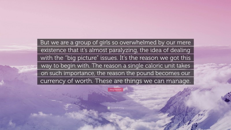 Meg Haston Quote: “But we are a group of girls so overwhelmed by our mere existence that it’s almost paralyzing, the idea of dealing with the “big picture” issues. It’s the reason we got this way to begin with. The reason a single caloric unit takes on such importance, the reason the pound becomes our currency of worth. These are things we can manage.”