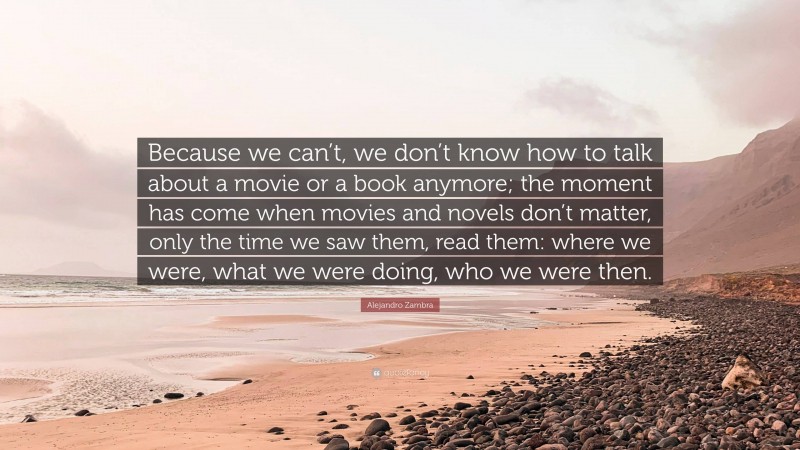 Alejandro Zambra Quote: “Because we can’t, we don’t know how to talk about a movie or a book anymore; the moment has come when movies and novels don’t matter, only the time we saw them, read them: where we were, what we were doing, who we were then.”