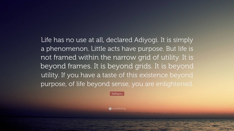 Sadhguru Quote: “Life has no use at all, declared Adiyogi. It is simply a phenomenon. Little acts have purpose. But life is not framed within the narrow grid of utility. It is beyond frames. It is beyond grids. It is beyond utility. If you have a taste of this existence beyond purpose, of life beyond sense, you are enlightened.”