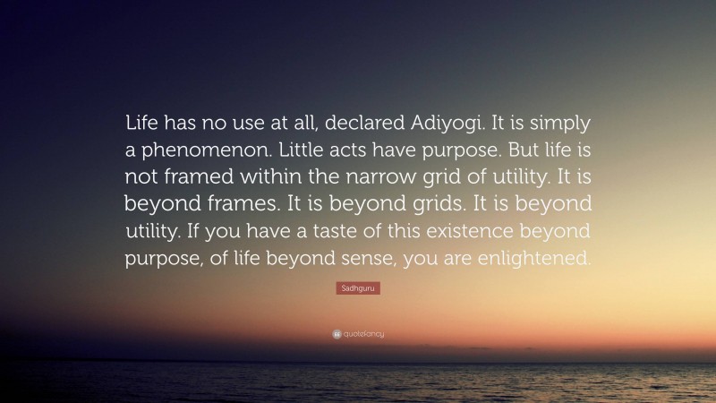 Sadhguru Quote: “Life has no use at all, declared Adiyogi. It is simply a phenomenon. Little acts have purpose. But life is not framed within the narrow grid of utility. It is beyond frames. It is beyond grids. It is beyond utility. If you have a taste of this existence beyond purpose, of life beyond sense, you are enlightened.”