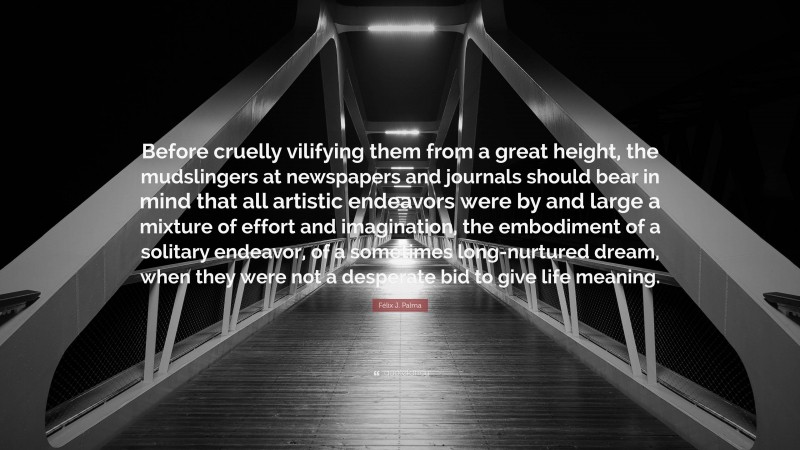 Félix J. Palma Quote: “Before cruelly vilifying them from a great height, the mudslingers at newspapers and journals should bear in mind that all artistic endeavors were by and large a mixture of effort and imagination, the embodiment of a solitary endeavor, of a sometimes long-nurtured dream, when they were not a desperate bid to give life meaning.”