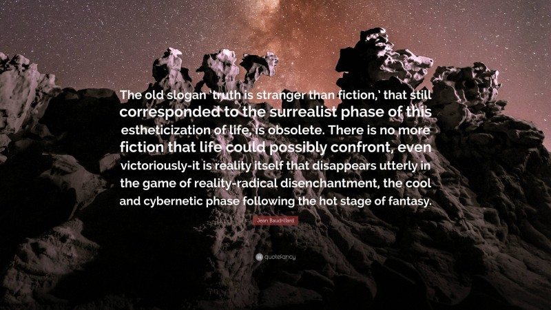 Jean Baudrillard Quote: “The old slogan ‘truth is stranger than fiction,’ that still corresponded to the surrealist phase of this estheticization of life, is obsolete. There is no more fiction that life could possibly confront, even victoriously-it is reality itself that disappears utterly in the game of reality-radical disenchantment, the cool and cybernetic phase following the hot stage of fantasy.”