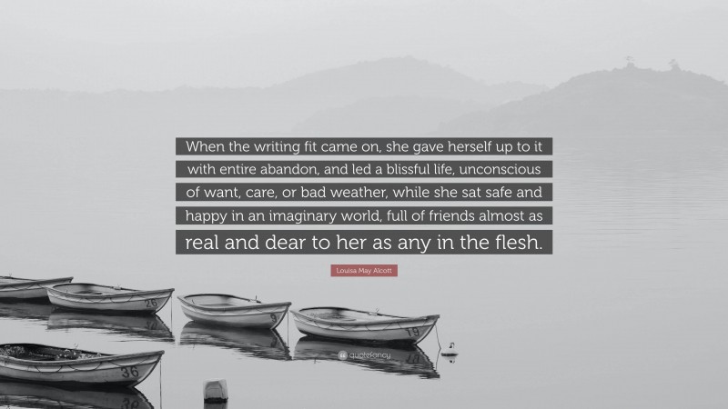 Louisa May Alcott Quote: “When the writing fit came on, she gave herself up to it with entire abandon, and led a blissful life, unconscious of want, care, or bad weather, while she sat safe and happy in an imaginary world, full of friends almost as real and dear to her as any in the flesh.”
