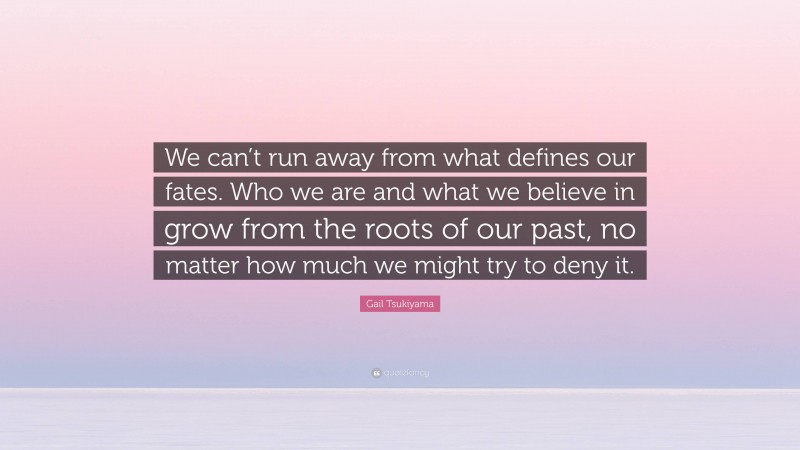 Gail Tsukiyama Quote: “We can’t run away from what defines our fates. Who we are and what we believe in grow from the roots of our past, no matter how much we might try to deny it.”