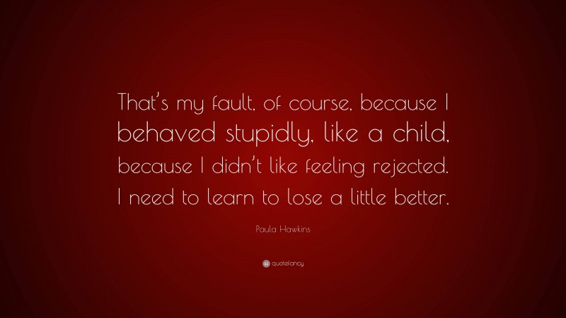 Paula Hawkins Quote: “That’s my fault, of course, because I behaved stupidly, like a child, because I didn’t like feeling rejected. I need to learn to lose a little better.”