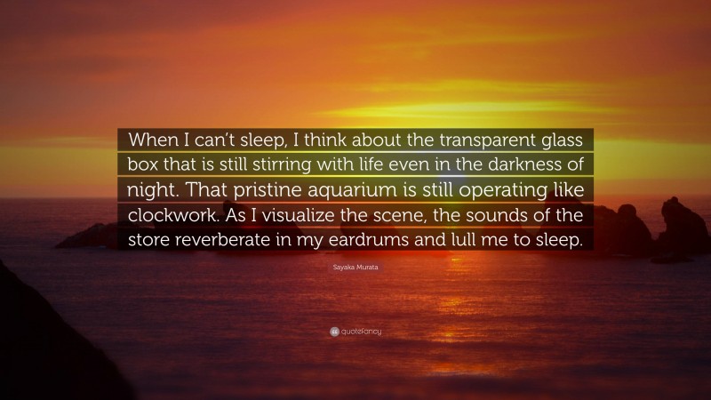 Sayaka Murata Quote: “When I can’t sleep, I think about the transparent glass box that is still stirring with life even in the darkness of night. That pristine aquarium is still operating like clockwork. As I visualize the scene, the sounds of the store reverberate in my eardrums and lull me to sleep.”