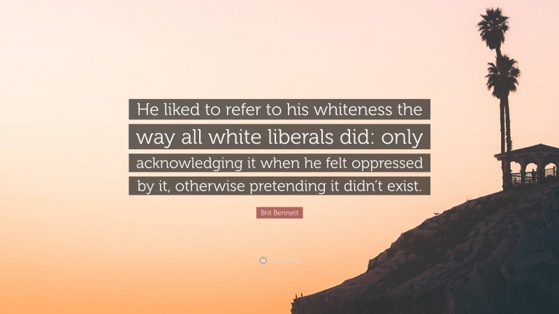 Brit Bennett Quote: “He liked to refer to his whiteness the way all white liberals did: only acknowledging it when he felt oppressed by it, otherwise pretending it didn’t exist.”