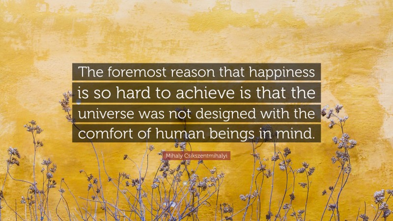 Mihaly Csikszentmihalyi Quote: “The foremost reason that happiness is so hard to achieve is that the universe was not designed with the comfort of human beings in mind.”