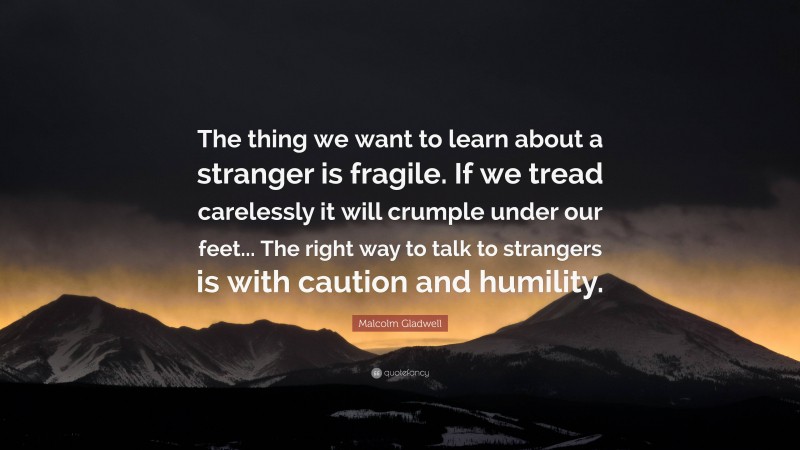 Malcolm Gladwell Quote: “The thing we want to learn about a stranger is fragile. If we tread carelessly it will crumple under our feet... The right way to talk to strangers is with caution and humility.”