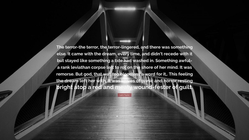 Laini Taylor Quote: “The terror-the terror, the terror-lingered, and there was something else. It came with the dream, every time, and didn’t recede with it but stayed like something a tide had washed in. Something awful-a rank leviathan corpse left to rot on the shore of her mind. It was remorse. But god, that was too bloodless a word for it,. This feeling the dream left her with, it was knives of panic and horror resting bright atop a red and meaty wound-fester of guilt.”