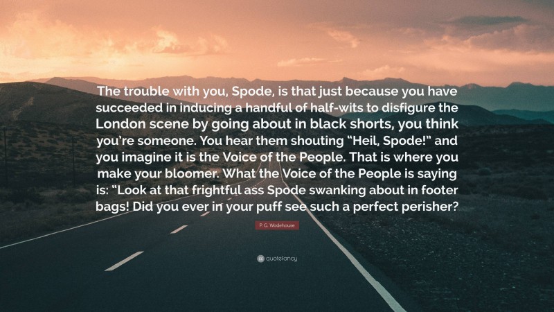 P. G. Wodehouse Quote: “The trouble with you, Spode, is that just because you have succeeded in inducing a handful of half-wits to disfigure the London scene by going about in black shorts, you think you’re someone. You hear them shouting “Heil, Spode!” and you imagine it is the Voice of the People. That is where you make your bloomer. What the Voice of the People is saying is: “Look at that frightful ass Spode swanking about in footer bags! Did you ever in your puff see such a perfect perisher?”
