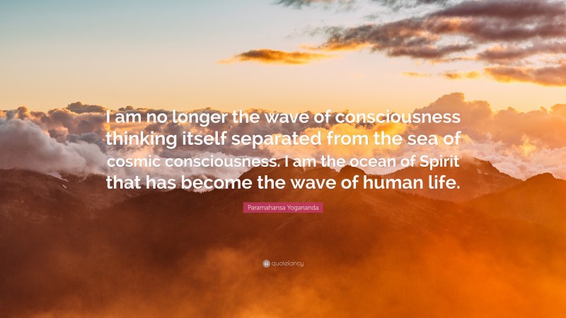 Paramahansa Yogananda Quote: “I am no longer the wave of consciousness thinking itself separated from the sea of cosmic consciousness. I am the ocean of Spirit that has become the wave of human life.”