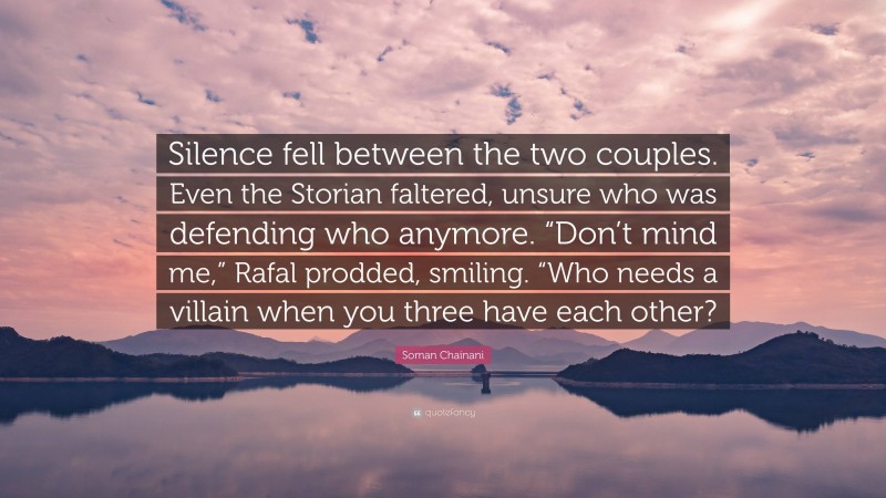 Soman Chainani Quote: “Silence fell between the two couples. Even the Storian faltered, unsure who was defending who anymore. “Don’t mind me,” Rafal prodded, smiling. “Who needs a villain when you three have each other?”