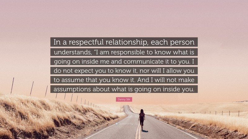 Danny Silk Quote: “In a respectful relationship, each person understands, “I am responsible to know what is going on inside me and communicate it to you. I do not expect you to know it, nor will I allow you to assume that you know it. And I will not make assumptions about what is going on inside you.”