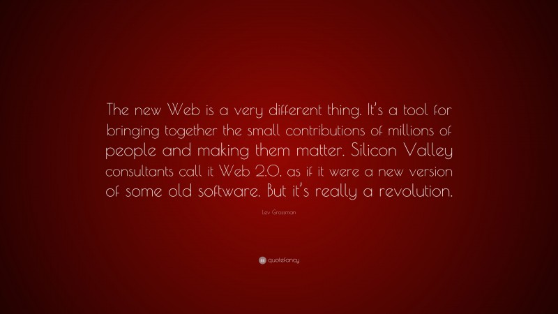 Lev Grossman Quote: “The new Web is a very different thing. It’s a tool for bringing together the small contributions of millions of people and making them matter. Silicon Valley consultants call it Web 2.0, as if it were a new version of some old software. But it’s really a revolution.”
