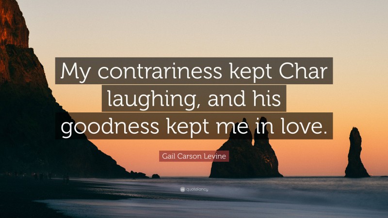 Gail Carson Levine Quote: “My contrariness kept Char laughing, and his goodness kept me in love.”