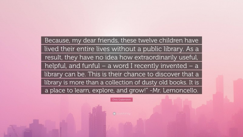 Chris Grabenstein Quote: “Because, my dear friends, these twelve children have lived their entire lives without a public library. As a result, they have no idea how extraordinarily useful, helpful, and funful – a word I recently invented – a library can be. This is their chance to discover that a library is more than a collection of dusty old books. It is a place to learn, explore, and grow!” -Mr. Lemoncello.”