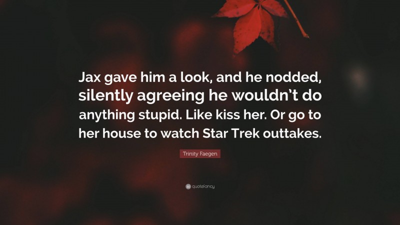 Trinity Faegen Quote: “Jax gave him a look, and he nodded, silently agreeing he wouldn’t do anything stupid. Like kiss her. Or go to her house to watch Star Trek outtakes.”