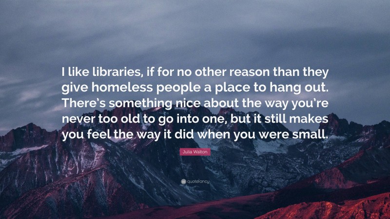 Julia Walton Quote: “I like libraries, if for no other reason than they give homeless people a place to hang out. There’s something nice about the way you’re never too old to go into one, but it still makes you feel the way it did when you were small.”