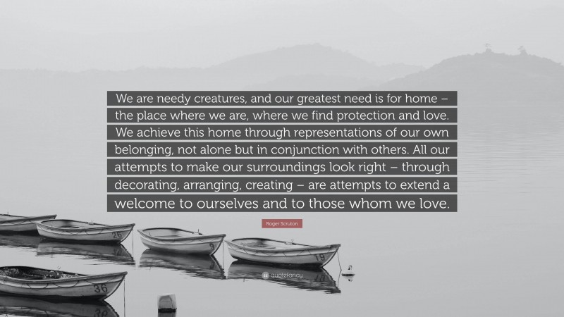 Roger Scruton Quote: “We are needy creatures, and our greatest need is for home – the place where we are, where we find protection and love. We achieve this home through representations of our own belonging, not alone but in conjunction with others. All our attempts to make our surroundings look right – through decorating, arranging, creating – are attempts to extend a welcome to ourselves and to those whom we love.”