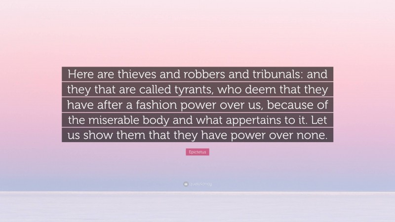 Epictetus Quote: “Here are thieves and robbers and tribunals: and they that are called tyrants, who deem that they have after a fashion power over us, because of the miserable body and what appertains to it. Let us show them that they have power over none.”