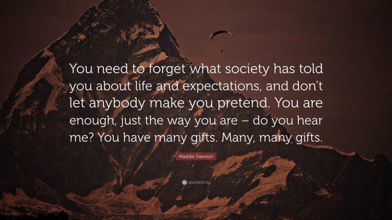 Maddie Dawson Quote: “You need to forget what society has told you about life and expectations, and don’t let anybody make you pretend. You are enough, just the way you are – do you hear me? You have many gifts. Many, many gifts.”