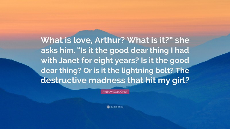 Andrew Sean Greer Quote: “What is love, Arthur? What is it?” she asks him. “Is it the good dear thing I had with Janet for eight years? Is it the good dear thing? Or is it the lightning bolt? The destructive madness that hit my girl?”