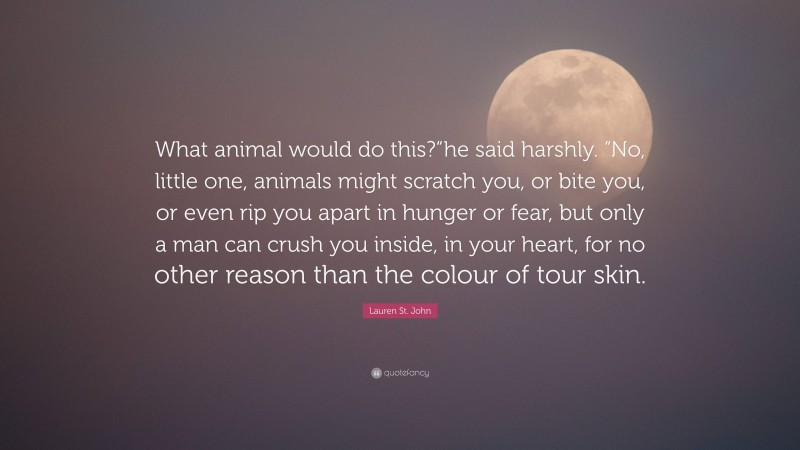 Lauren St. John Quote: “What animal would do this?“he said harshly. “No, little one, animals might scratch you, or bite you, or even rip you apart in hunger or fear, but only a man can crush you inside, in your heart, for no other reason than the colour of tour skin.”