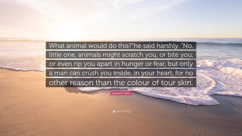 Lauren St. John Quote: “What animal would do this?“he said harshly. “No, little one, animals might scratch you, or bite you, or even rip you apart in hunger or fear, but only a man can crush you inside, in your heart, for no other reason than the colour of tour skin.”