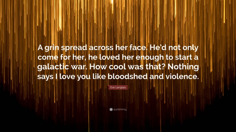 Eve Langlais Quote: “A grin spread across her face. He’d not only come for her, he loved her enough to start a galactic war. How cool was that? Nothing says I love you like bloodshed and violence.”