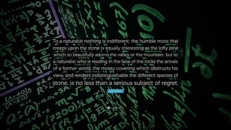 James Hutton Quote: “To a naturalist nothing is indifferent; the humble moss that creeps upon the stone is equally interesting as the lofty pine which so beautifully adorns the valley or the mountain: but to a naturalist who is reading in the face of the rocks the annals of a former world, the mossy covering which obstructs his view, and renders indistinguishable the different species of stone, is no less than a serious subject of regret.”