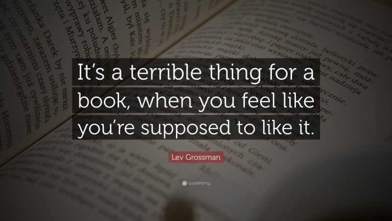 Lev Grossman Quote: “It’s a terrible thing for a book, when you feel like you’re supposed to like it.”