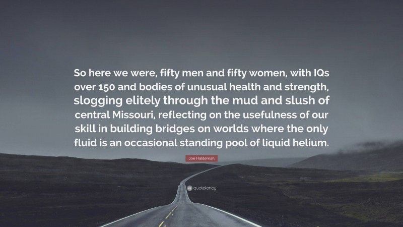 Joe Haldeman Quote: “So here we were, fifty men and fifty women, with IQs over 150 and bodies of unusual health and strength, slogging elitely through the mud and slush of central Missouri, reflecting on the usefulness of our skill in building bridges on worlds where the only fluid is an occasional standing pool of liquid helium.”