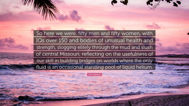 Joe Haldeman Quote: “So here we were, fifty men and fifty women, with IQs over 150 and bodies of unusual health and strength, slogging elitely through the mud and slush of central Missouri, reflecting on the usefulness of our skill in building bridges on worlds where the only fluid is an occasional standing pool of liquid helium.”