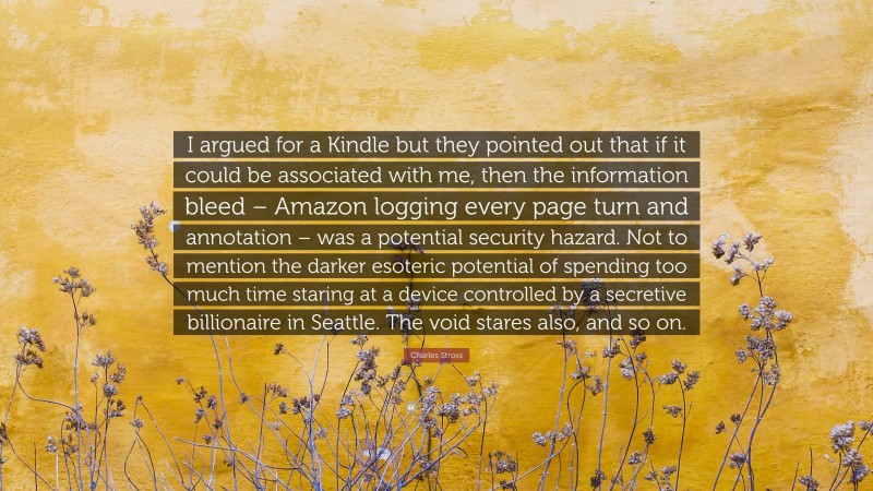 Charles Stross Quote: “I argued for a Kindle but they pointed out that if it could be associated with me, then the information bleed – Amazon logging every page turn and annotation – was a potential security hazard. Not to mention the darker esoteric potential of spending too much time staring at a device controlled by a secretive billionaire in Seattle. The void stares also, and so on.”