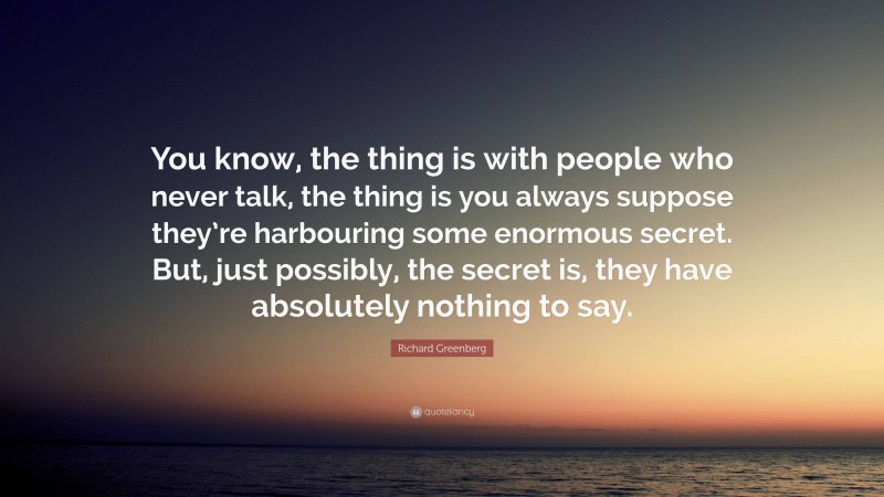 Richard Greenberg Quote: “You know, the thing is with people who never talk, the thing is you always suppose they’re harbouring some enormous secret. But, just possibly, the secret is, they have absolutely nothing to say.”