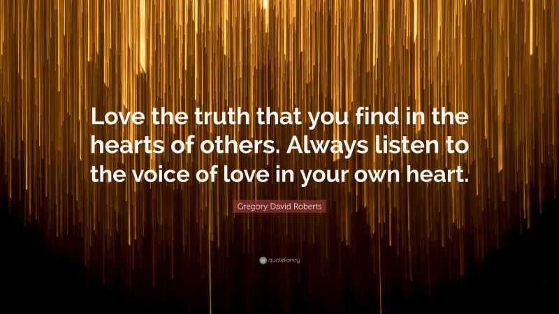 Gregory David Roberts Quote: “Love the truth that you find in the hearts of others. Always listen to the voice of love in your own heart.”