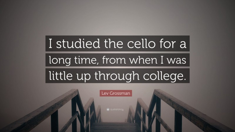 Lev Grossman Quote: “I studied the cello for a long time, from when I was little up through college.”