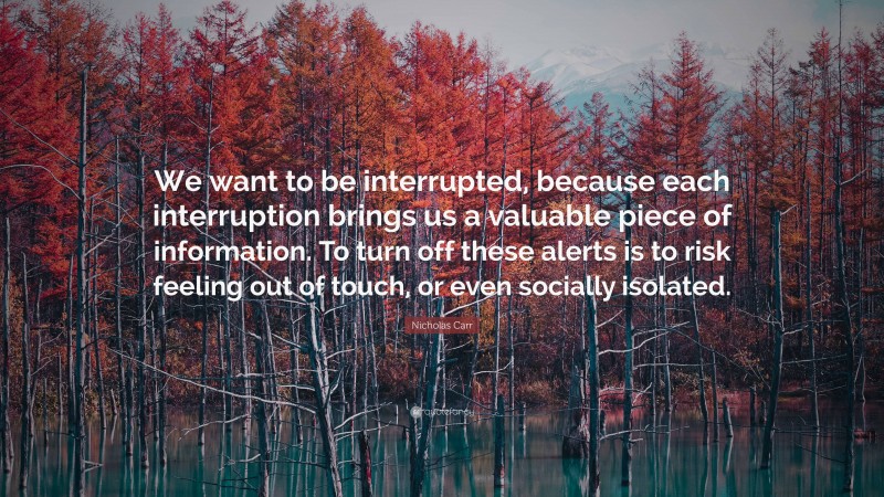 Nicholas Carr Quote: “We want to be interrupted, because each interruption brings us a valuable piece of information. To turn off these alerts is to risk feeling out of touch, or even socially isolated.”