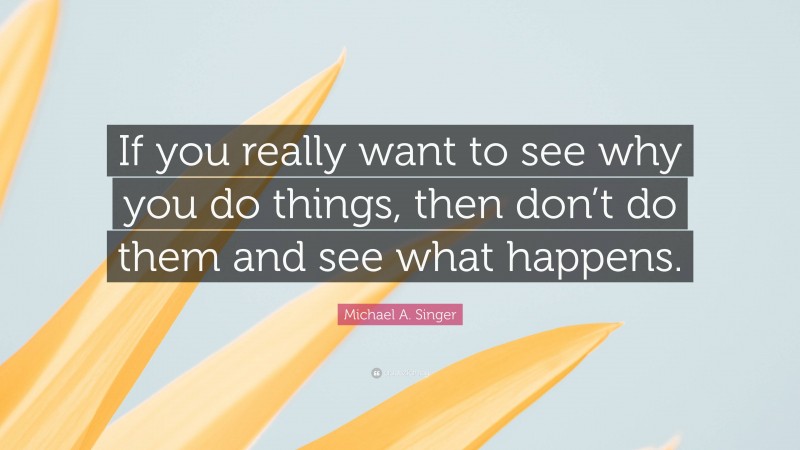 Michael A. Singer Quote: “If you really want to see why you do things, then don’t do them and see what happens.”