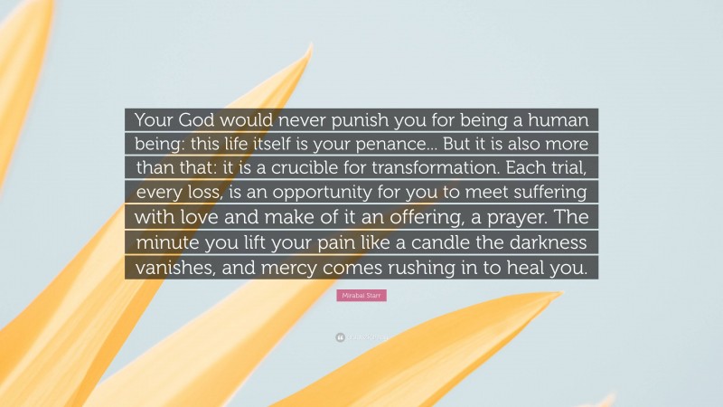 Mirabai Starr Quote: “Your God would never punish you for being a human being: this life itself is your penance... But it is also more than that: it is a crucible for transformation. Each trial, every loss, is an opportunity for you to meet suffering with love and make of it an offering, a prayer. The minute you lift your pain like a candle the darkness vanishes, and mercy comes rushing in to heal you.”