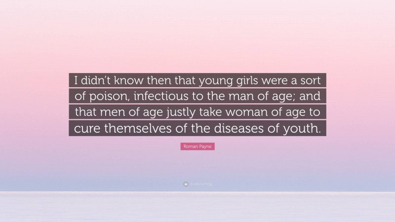 Roman Payne Quote: “I didn’t know then that young girls were a sort of poison, infectious to the man of age; and that men of age justly take woman of age to cure themselves of the diseases of youth.”